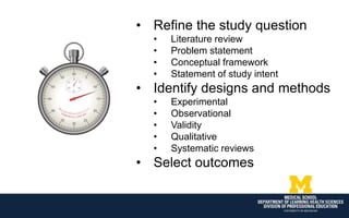 • Refine the study question
• Literature review
• Problem statement
• Conceptual framework
• Statement of study intent
• Identify designs and methods
• Experimental
• Observational
• Validity
• Qualitative
• Systematic reviews
• Select outcomes
 