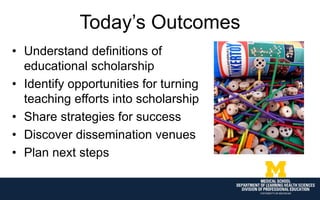 Today’s Outcomes
• Understand definitions of
educational scholarship
• Identify opportunities for turning
teaching efforts into scholarship
• Share strategies for success
• Discover dissemination venues
• Plan next steps
 