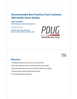 Recommended Best Practices from Customer
DB2 Health Check Studies
John Campbell
IBM DB2 for z/OS DevelopmentIBM DB2 for z/OS Development
Educational Seminar,
III PDUG Conference, Piaseczno
March 7, 2014 | Platform: DB2 for z/OS
Objectives
• Introduce and discuss the issues commonly found
• Share the experience from customer health check studies
• Share the experience from live customer production incidents
• Provide proven recommended best practice
• Encourage proactive behaviour
2
• Encourage proactive behaviour
 