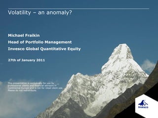 Volatility – an anomaly?



Michael Fraikin
Head of Portfolio Management
Invesco Global Quantitative Equity

27th of January 2011




This presentation is exclusively for use by
professional clients and financial advisors in
Continental Europe and is not for retail client use.
Please do not redistribute.
 