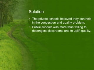 Solution
• The private schools believed they can help
  in the congestion and quality problem.
• Public schools was more than willing to
  decongest classrooms and to uplift quality.
 