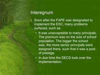 Interegnum
• Soon after the FAPE was designated to
  implement the ESC, many problems
  surfaced, such as:
   • It was unacceptable to many principals.
     The premium was on the size of school
     population. The bigger the school
     was, the more senior principals were
     assigned there, such that it was a post
     of prestige.
   • In due time the DECS took over the
     implementation.
 