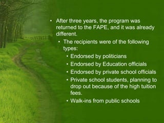 • After three years, the program was
  returned to the FAPE, and it was already
  different.
   • The recipients were of the following
      types:
        • Endorsed by politicians
        • Endorsed by Education officials
        • Endorsed by private school officials
        • Private school students, planning to
          drop out because of the high tuition
          fees.
        • Walk-ins from public schools
 