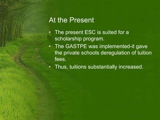 At the Present
• The present ESC is suited for a
  scholarship program.
• The GASTPE was implemented-it gave
  the private schools deregulation of tuition
  fees.
• Thus, tuitions substantially increased.
 
