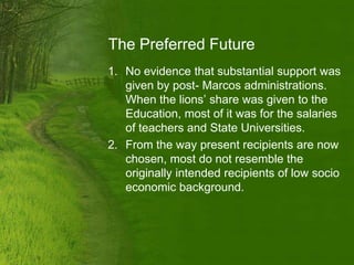 The Preferred Future
1. No evidence that substantial support was
   given by post- Marcos administrations.
   When the lions’ share was given to the
   Education, most of it was for the salaries
   of teachers and State Universities.
2. From the way present recipients are now
   chosen, most do not resemble the
   originally intended recipients of low socio
   economic background.
 