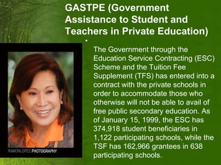GASTPE (Government
Assistance to Student and
Teachers in Private Education)
    •
        The Government through the
        Education Service Contracting (ESC)
        Scheme and the Tuition Fee
        Supplement (TFS) has entered into a
        contract with the private schools in
        order to accommodate those who
        otherwise will not be able to avail of
        free public secondary education. As
        of January 15, 1999, the ESC has
        374,918 student beneficiaries in
        1,122 participating schools, while the
        TSF has 162,966 grantees in 638
        participating schools.
 