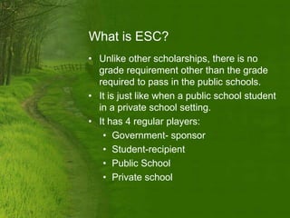 What is ESC?
• Unlike other scholarships, there is no
  grade requirement other than the grade
  required to pass in the public schools.
• It is just like when a public school student
  in a private school setting.
• It has 4 regular players:
   • Government- sponsor
   • Student-recipient
   • Public School
   • Private school
 