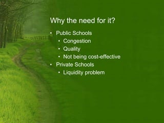 Why the need for it?
• Public Schools
   • Congestion
   • Quality
   • Not being cost-effective
• Private Schools
   • Liquidity problem
 
