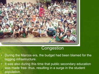 Congestion
• During the Marcos era, the budget had been blamed for the
  lagging infrastructure.
• It was also during this time that public secondary education
  was made free- thus, resulting in a surge in the student
  population.
 