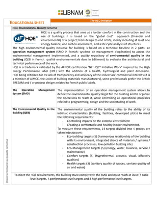EDUCATIONAL SHEET
The HEQ initiative
HIGHENVIRONMENTALQUALITYINITIATIVE
HIGH ENVIRONMENTAL QUALITY INITIATIVE
HQE is a quality process that aims at a better comfort in the construction and the
use of buildings. It is based on the "global cost" approach (financial and
environmental) of a project; from design to end of life, ideally including at least one
energy balance, one carbon assessment, and a life cycle analysis of structures.
The high environmental quality initiative for building is based on a technical baseline in 2 parts: an
operation management system (SMO in French: système de management d’opération) to assess the
environmental management implemented, and a quality repository of environmental quality in the
building (QEB in French: qualité environnementale dans le bâtiment) to evaluate the architectural and
technical performance of the work.
HQE is a trademark validated by the AFNOR certification "NF HQE® Initiative Work" inspired by the High
Energy Performance label (HPE) with the addition of a health, hydrological and plant dimension.
HQE being criticized for its lack of transparency and advocacy of the industrials’ commercial interests (it is
a member of AIMCC, the union of building materials manufacturers), some professionals prefer the British
BREEAM and / or process designs related to French public labels.
The Operation Management
System (SMO)
The implementation of an operation management system allows to
define the environmental quality target for the building and to organize
the operations to reach it, while controlling all operational processes
related to programming, design and the undertaking of work.
The Environmental Quality in the
Building (QEB)
The environmental quality of the building relies to the ability of its
intrinsic characteristics (building, facilities, developed plots) to meet
the following requirements:
- Controlling impacts on the external environment
- Creating a comfortable and healthy indoor environment.
To measure these requirements, 14 targets divided into 4 groups are
taken into account:
- Eco-building targets (5) (harmonious relationship of the building
with its environment, integrated choice of materials / systems /
construction processes, low-pollution building site)
- Eco-Management Targets (5) (energy, water, business, service /
maintenance)
- Comfort targets (4) (hygrothermal, acoustic, visual, olfactory
qualities)
- Health targets (3) (sanitary quality of spaces, sanitary quality of
air and water)
To meet the HQE requirements, the building must comply with the SMO and must reach at least: 7 basic
level targets, 4 performance level targets and 3 high performance level targets.
 