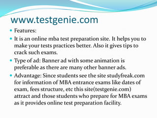 www.testgenie.comFeatures:It is an online mba test preparation site. It helps you to make your tests practices better. Also it gives tips to crack such exams.Type of ad: Banner ad with some animation is preferable as there are many other banner ads.Advantage: Since students see the site studyfreak.com for information of MBA entrance exams like dates of exam, fees structure, etc this site(testgenie.com) attract and those students who prepare for MBA exams as it provides online test preparation facility.