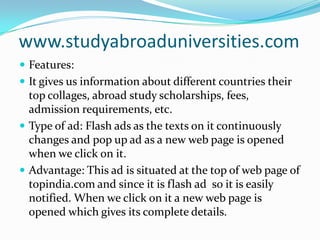 www.studyabroaduniversities.comFeatures: It gives us information about different countries their top collages, abroad study scholarships, fees, admission requirements, etc.Type of ad: Flash ads as the texts on it continuously changes and pop up ad as a new web page is opened when we click on it.Advantage: This ad is situated at the top of web page of topindia.com and since it is flash ad  so it is easily notified. When we click on it a new web page is opened which gives its complete details.