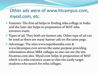 Other ads were of www.htcampus.com, myod.com, etc.Features: The first ad helps in finding mba collage in India and the later site helps in preparation of MAT mba entrance exam.Types of ad: They both are banner ads. Other type of ad can be used as there are many banner ads on the same page.Advantage: The sites www.topmbaindia.com & www.htcampus.com serves the same purpose providing information about MBA collages so one can see the site htcamus.com also. Myod.com helps in preparation of MAT which is a mba entrance exam so this site easily target students who search for mba collages.