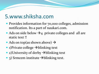 5.www.shiksha.comProvides information for 70,000 colleges, admission notification. Its a part of naukari.com. Ads on side below 4  private colleges and  all are static text !!                Ads on top(as shown above) 1)Private college blinking text 2)University of derby blinking text3) Srmcem institute blinking text.