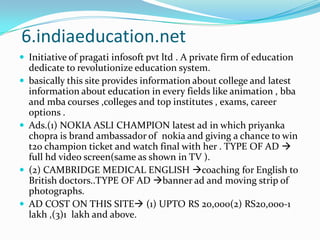 6.indiaeducation.netInitiative of pragati infosoft pvt ltd . A private firm of education  dedicate to revolutionize education system.basically this site provides information about college and latest information about education in every fields like animation , bba and mba courses ,colleges and top institutes , exams, career options .Ads.(1) NOKIA ASLI CHAMPION latest ad in which priyanka chopra is brand ambassador of  nokia and giving a chance to win t20 champion ticket and watch final with her . TYPE OF AD  full hd video screen(same as shown in TV ).(2) CAMBRIDGE MEDICAL ENGLISH coaching for English to British doctors..TYPE OF AD banner ad and moving strip of photographs.AD COST ON THIS SITE (1) UPTO RS 20,000(2) RS20,000-1 lakh ,(3)1  lakh and above.