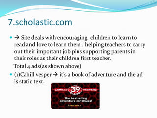 7.scholastic.com Site deals with encouraging  children to learn to read and love to learn them . helping teachers to carry out their important job plus supporting parents in their roles as their children first teacher.   Total 4 ads(as shown above)(1)Cahill vesper  it’s a book of adventure and the ad is static text.