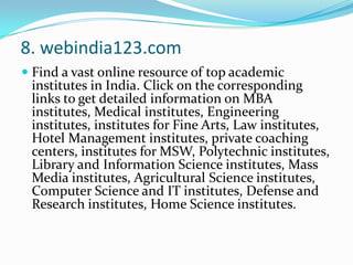 8. webindia123.comFind a vast online resource of top academic institutes in India. Click on the corresponding links to get detailed information on MBA institutes, Medical institutes, Engineering institutes, institutes for Fine Arts, Law institutes, Hotel Management institutes, private coaching centers, institutes for MSW, Polytechnic institutes, Library and Information Science institutes, Mass Media institutes, Agricultural Science institutes, Computer Science and IT institutes, Defense and Research institutes, Home Science institutes.