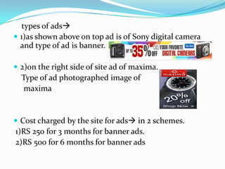     types of ads1)as shown above on top ad is of Sony digital camera and type of ad is banner.2)on the right side of site ad of maxima.    Type of ad photographed image of      maxima Cost charged by the site for ads in 2 schemes. 1)RS 250 for 3 months for banner ads. 2)RS 500 for 6 months for banner ads