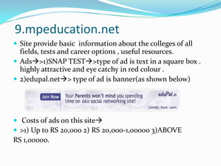 9.mpeducation.netSite provide basic  information about the colleges of all fields, tests and career options , useful resources.Ads>1)SNAP TEST>type of ad is text in a square box . highly attractive and eye catchy in red colour .2)edupal.net> type of ad is banner(as shown below) Costs of ads on this site>1) Up to RS 20,000 2) RS 20,000-1,00000 3)ABOVE RS 1,00000.