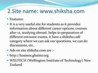 Features:It is a very useful site for students as it provides information about different career options, courses after 12, studying abroad, helps in preparation of different entrance exams, it have a shiksha café category where we can ask our questions, we can do discussions, etc.Ads on site shiksha.com are :- http://kosmos.ghsimr.orgWELTECH(Wellington Institute of Technology) New Zealand.2.Site name: www.shiksha.com