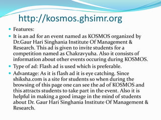  http://kosmos.ghsimr.org Features:It is an ad for an event named as KOSMOS organized by Dr.Gaur Hari Singhania Institute Of Management & Research. This ad is given to invite students for a competition named as Chakravyuha. Also it consists of information about other events occuring during KOSMOS. Type of ad: Flash ad is used which is preferable.Advantage: As it is flash ad it is eye catching. Since shiksha.com is a site for students so when during the browsing of this page one can see the ad of KOSMOS and this attracts students to take part in the event. Also it is helpful in making a good image in the mind of students about Dr. Gaur Hari Singhania Institute Of Management & Research. 