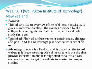 WELTECH(Wellington Institute of Technology) New Zealand.Features:This ad consists an overview of the Wellington institute. It gives us information about the courses provided by the collage, how to register in that institute, why we should study there etc.  Type of ad: Flash ad as the texts on it continuously changes and pop up ad as a new web page is opened when we click on it.Advantage: Since it is a flash ad and is placed on the top of web page it is eye catching. Also shiksha.com is the site that provide information about foreign studies so this ad can easily attract and target to students interested in foreign studies. 