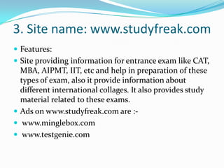 3. Site name: www.studyfreak.comFeatures:Site providing information for entrance exam like CAT, MBA, AIPMT, IIT, etc and help in preparation of these types of exam, also it provide information about different international collages. It also provides study material related to these exams.Ads on www.studyfreak.com are :-www.minglebox.com www.testgenie.com
