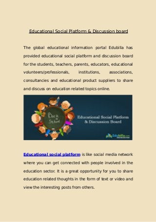 Educational Social Platform & Discussion board
The global educational information portal Edubilla has
provided educational social platform and discussion board
for the students, teachers, parents, educators, educational
volunteers/professionals, institutions, associations,
consultancies and educational product suppliers to share
and discuss on education related topics online.
Educational social platform is like social media network
where you can get connected with people involved in the
education sector. It is a great opportunity for you to share
education related thoughts in the form of text or video and
view the interesting posts from others.
 