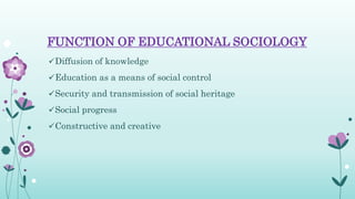 FUNCTION OF EDUCATIONAL SOCIOLOGY
Diffusion of knowledge
Education as a means of social control
Security and transmission of social heritage
Social progress
Constructive and creative
 