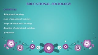 EDUCATIONAL SOCIOLOGY
CONTENTS
.Educational sociology
.Aim of educational sociology
.Scope of educational sociology
.Function of educational sociology
.Conclusion
 