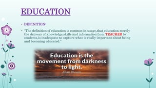 EDUCATION
• DEFINITION:
• “The definition of education is common in usage,that education merely
the delivery of knowledge,skills and information from TEACHER to
students,is inadequate to capture what is really important about being
and becoming educated.”
 