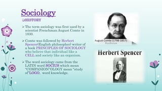 Sociology
HISTORY
 The term sociology was first used by a
scientist Frenchman August Comte in
1830.
 Comte was followed by Herbert
Spencer(English philosopher) writer of
a book PRINCIPLES OF SOCIOLOGY
who believe that individual like a
CELL and society like an organism.
 The word sociology came from the
LATIN word SOCIUS which mean
“COMPANION”OLOGY mean “study
of”LOGO, word knowledge.
 