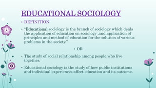 EDUCATIONAL SOCIOLOGY
• DEFINITION;
• “Educational sociology is the branch of sociology which deals
the application of education on sociology ,and application of
principles and method of education for the solution of various
problems in the society.”
• OR
• The study of social relationship among people who live
together.
• Educational sociology is the study of how public institutions
and individual experiences affect education and its outcome.
 