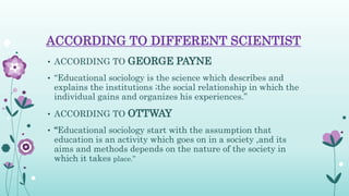 ACCORDING TO DIFFERENT SCIENTIST
• ACCORDING TO GEORGE PAYNE
• “Educational sociology is the science which describes and
explains the institutions ;the social relationship in which the
individual gains and organizes his experiences.”
• ACCORDING TO OTTWAY
• “Educational sociology start with the assumption that
education is an activity which goes on in a society ,and its
aims and methods depends on the nature of the society in
which it takes place.”
 