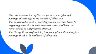 The discipline which applies the general principles and
findings of sociology to the process of education.
It is an applie...