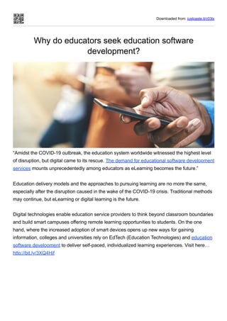Downloaded from: justpaste.it/c03lx
Why do educators seek education software
development?
“Amidst the COVID-19 outbreak, the education system worldwide witnessed the highest level
of disruption, but digital came to its rescue. The demand for educational software development
services mounts unprecedentedly among educators as eLearning becomes the future.”
Education delivery models and the approaches to pursuing learning are no more the same,
especially after the disruption caused in the wake of the COVID-19 crisis. Traditional methods
may continue, but eLearning or digital learning is the future.
Digital technologies enable education service providers to think beyond classroom boundaries
and build smart campuses offering remote learning opportunities to students. On the one
hand, where the increased adoption of smart devices opens up new ways for gaining
information, colleges and universities rely on EdTech (Education Technologies) and education
software development to deliver self-paced, individualized learning experiences. Visit here…
http://bit.ly/3XQ4Hif
 