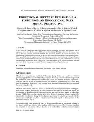 The International Journal of Multimedia & Its Applications (IJMA) Vol.6, No.3, June 2014
DOI : 10.5121/ijma.2014.6301 1
EDUCATIONAL SOFTWARE EVALUATION: A
STUDY FROM AN EDUCATIONAL DATA
MINING PERSPECTIVE
Dimitrios P. Lyras 1
, Theodor C. Panagiotakopoulos2
, Ilias K. Kotinas1
, Chris T.
Panagiotakopoulos3
, Kyriakos N. Sgarbas1
and Dimitrios K. Lymberopoulos2
1
Artificial Intelligence Group, Wire Communications Laboratory, Electrical & Computer
Engineering Department, Greece, GR-26500,
2
Wire Communications Laboratory, Electrical & Computer Engineering Department,
University of Patras, Greece, GR-26500,
3
Department of Education, University of Patras, Greece, GR-26500
ABSTRACT
In this paper the complicated task of educational software evaluation is revisited and examined from a
different point of view. By the means of Educational Data Mining (EDM) techniques, in the present study
177 of the most common evaluation standards that have been proposed by various researchers are
examined and evaluated with regards to the degree they affect the effectiveness of educational software.
More specifically, via the employment of prediction, feature selection and relationship mining techniques
we investigate for the underlying rationale hidden within the data collected from experiments conducted at
the Department of Education of the University of Patras with regards to the software evaluation task and
the results of this study are presented and discussed in a quantitative and qualitative way.
KEYWORDS
Educational Software Evaluation, Educational Data Mining, EDM, Feature Selection
1. INTRODUCTION
The advent of computers and multimedia technologies during the last years has led to a steadily
growing support of the educational task by computers. Nowadays, educational software powered
by information and communication technologies seems to illustrate increased capabilities,
relatively low cost as well as improved features with regards to the educational task. Along with
these developments, there exists a vast increase in the number of educational software provided
for use in a class [1], [2].
The term “Educational Software” is used to refer to software designed to support learning [3].
Educational software differentiates to other application software to the fact that during the
development of an educational oriented software the way students learn should be taken into
account [3], [4]. Moreover, the usability factor of the designed educational software must also be
taken under consideration during the development phase since it is tightly connected with the
learning process [3], [5] and plays a very important role with regards to the acquisition of the
educational software [6], [7].
Nevertheless, as it often occurs with many of the commercial products, educational software is
not always suitable and effective in the teaching and learning processes [2]. Awareness regarding
the suitability of educational software that has to be used and the kind of assistance that this
 
