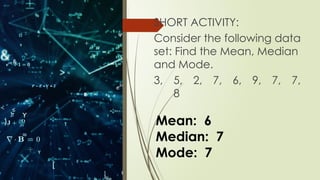SHORT ACTIVITY:
Consider the following data
set: Find the Mean, Median
and Mode.
3, 5, 2, 7, 6, 9, 7, 7,
8
Mean: 6
Median: 7
Mode: 7
 