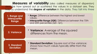 Measures of variability (also called measures of dispersion)
describe how spread out or scattered the values in a dataset are. They
help us understand the degree of variation in the data. They fall into three
main types:
• Range: Difference between the highest and lowest
values.
• Interquartile Range (IQR): Difference between the 75th
and 25th percentiles (Q3 - Q1).
1. Range and
Interquartile
Range
• Variance: Average of the squared
differences from the mean.
2. Variance
• Standard Deviation: Square root of the variance;
shows how much values typically differ from the
mean.
3. Standard
Deviation
 