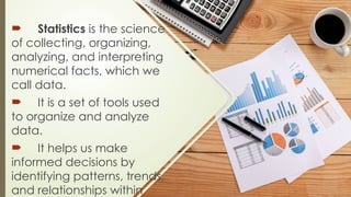  Statistics is the science
of collecting, organizing,
analyzing, and interpreting
numerical facts, which we
call data.
 It is a set of tools used
to organize and analyze
data.
 It helps us make
informed decisions by
identifying patterns, trends,
and relationships within
 