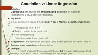 Correlation vs Linear Regression
 Definition:
Correlation measures the strength and direction of a linear
relationship between two variables.
 Key Points:
The most common measure is the Pearson Product Moment Correlation Coefficient
(r).
Values range from -1 to +1:
+1: Perfect positive linear relationship
0: No linear relationship
-1: Perfect negative linear relationship
 It is symmetric: the correlation between X and Y is the same as between Y and X.
 Does not imply causation—just association.
 Example:
If height and weight have a correlation of 0.8, it means taller people tend
to weigh more, but it doesn’t mean height causes weight gain.
 