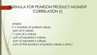 FORMULA FOR PEARSON PRODUCT MOMENT
CORRELATION (r)
where:
n = number of paired values
sum of x-values
= sum of y-values
sum of squared x-values
sum of squared y-values
sum of the product of paired values x and y
 