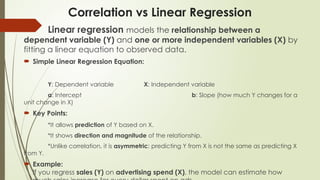 Correlation vs Linear Regression
Linear regression models the relationship between a
dependent variable (Y) and one or more independent variables (X) by
fitting a linear equation to observed data.
 Simple Linear Regression Equation:
Y: Dependent variable X: Independent variable
a: Intercept b: Slope (how much Y changes for a
unit change in X)
 Key Points:
*It allows prediction of Y based on X.
*It shows direction and magnitude of the relationship.
*Unlike correlation, it is asymmetric: predicting Y from X is not the same as predicting X
from Y.
 Example:
If you regress sales (Y) on advertising spend (X), the model can estimate how
 