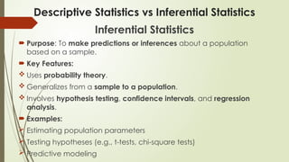 Descriptive Statistics vs Inferential Statistics
Inferential Statistics
 Purpose: To make predictions or inferences about a population
based on a sample.
 Key Features:
 Uses probability theory.
 Generalizes from a sample to a population.
 Involves hypothesis testing, confidence intervals, and regression
analysis.
 Examples:
 Estimating population parameters
 Testing hypotheses (e.g., t-tests, chi-square tests)
 Predictive modeling
 