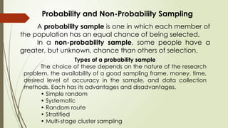 Probability and Non-Probability Sampling
A probability sample is one in which each member of
the population has an equal chance of being selected.
In a non-probability sample, some people have a
greater, but unknown, chance than others of selection.
Types of a probability sample
The choice of these depends on the nature of the research
problem, the availability of a good sampling frame, money, time,
desired level of accuracy in the sample, and data collection
methods. Each has its advantages and disadvantages.
• Simple random
• Systematic
• Random route
• Stratified
• Multi-stage cluster sampling
 