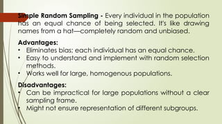 Simple Random Sampling - Every individual in the population
has an equal chance of being selected. It's like drawing
names from a hat—completely random and unbiased.
Advantages:
• Eliminates bias; each individual has an equal chance.
• Easy to understand and implement with random selection
methods.
• Works well for large, homogenous populations.
Disadvantages:
• Can be impractical for large populations without a clear
sampling frame.
• Might not ensure representation of different subgroups.
 