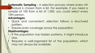 Systematic Sampling - A selection process where every nth
individual is chosen from a list. For example, if you need a
sample of 100 from a list of 1,000, you could select every
10th person.
Advantages:
• Quick and convenient; selection follows a structured
pattern.
• Ensures even coverage across the population.
Disadvantages:
• If the population has hidden patterns, it might introduce
bias.
• Requires a well-organized list of the population, which
may not always be available.
 