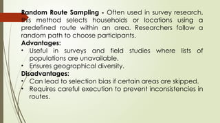 Random Route Sampling - Often used in survey research,
this method selects households or locations using a
predefined route within an area. Researchers follow a
random path to choose participants.
Advantages:
• Useful in surveys and field studies where lists of
populations are unavailable.
• Ensures geographical diversity.
Disadvantages:
• Can lead to selection bias if certain areas are skipped.
• Requires careful execution to prevent inconsistencies in
routes.
 