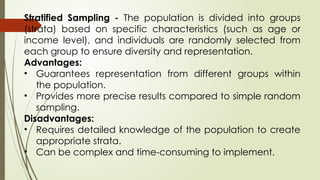Stratified Sampling - The population is divided into groups
(strata) based on specific characteristics (such as age or
income level), and individuals are randomly selected from
each group to ensure diversity and representation.
Advantages:
• Guarantees representation from different groups within
the population.
• Provides more precise results compared to simple random
sampling.
Disadvantages:
• Requires detailed knowledge of the population to create
appropriate strata.
• Can be complex and time-consuming to implement.
 