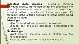 Multi-Stage Cluster Sampling - Instead of sampling
individuals directly, this method divides the population into
groups (clusters) and selects a subset of them. Then,
individuals within those selected clusters are sampled. It's
especially useful for large populations spread across broad
geographic areas.
Advantages:
• Ideal for studying large, dispersed populations.
• Reduces cost and effort compared to individual-level
sampling.
Disadvantages:
• Might increase sampling error if clusters are too
heterogeneous.
• Requires careful selection to maintain accuracy.
 